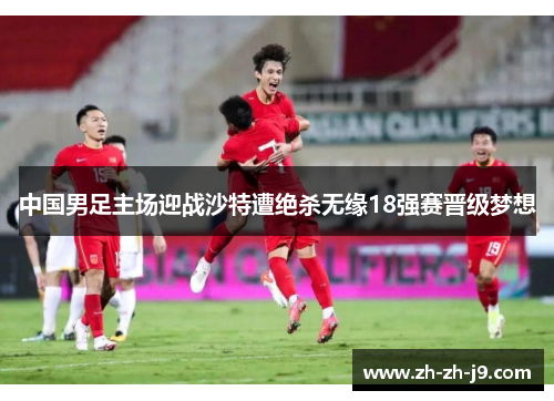 中国男足主场迎战沙特遭绝杀无缘18强赛晋级梦想 中国男足主场迎战沙特遭绝杀无缘18强赛晋级梦想