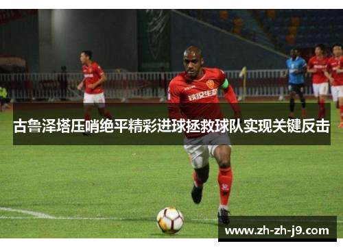 古鲁泽塔压哨绝平精彩进球拯救球队实现关键反击 古鲁泽塔压哨绝平精彩进球拯救球队实现关键反击