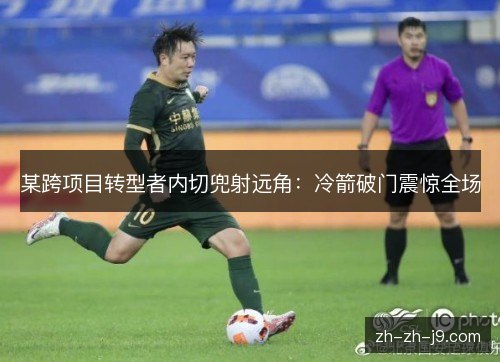 某跨项目转型者内切兜射远角：冷箭破门震惊全场